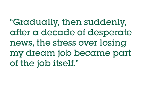 Pull quote: Gradually then suddenly, after a decade of desperate news, the stress over losing my dream job became part of the job itself.